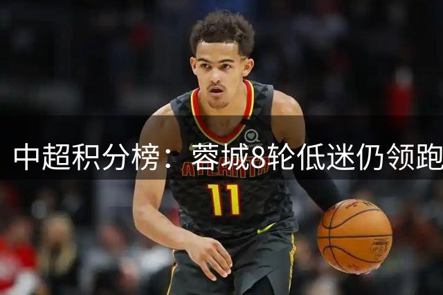 中超积分榜：蓉城8轮低迷仍领跑 保级战局悬念未解